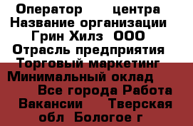 Оператор Call-центра › Название организации ­ Грин Хилз, ООО › Отрасль предприятия ­ Торговый маркетинг › Минимальный оклад ­ 30 000 - Все города Работа » Вакансии   . Тверская обл.,Бологое г.